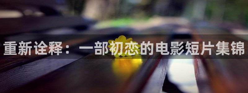 秋霞电影网在线观看视频：重新诠释：一部初恋的电影短片集锦