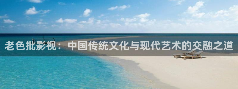 神马影院秋霞：老色批影视：中国传统文化与现代艺术的交融之道